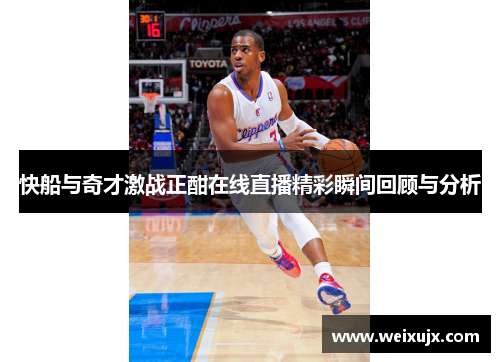 快船与奇才激战正酣在线直播精彩瞬间回顾与分析